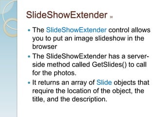 SlideShowExtender           30




 The SlideShowExtender control allows
  you to put an image slideshow in the
  browser
 The SlideShowExtender has a server-
  side method called GetSlides() to call
  for the photos.
 It returns an array of Slide objects that
  require the location of the object, the
  title, and the description.
 