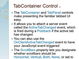 TabContainer Control         43



 The TabContainer and TabPanel controls
  make presenting the familiar tabbed UI
  easy.
 It allows you to attach a server event
  called the ActiveTabChanged event, which
  is ﬁred during a Postback if the active tab
  has changed.
 You can also use the
  OnClientActiveTabChanged event to have
  your JavaScript event triggered
 The ScrollBars property lets you designate
  whether scrollbars should be
  Horizontal, Vertical, Both, None, or set to
 