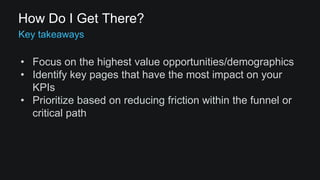 How Do I Get There? 
• Focus on the highest value opportunities/demographics 
• Identify key pages that have the most impact on your 
KPIs 
• Prioritize based on reducing friction within the funnel or 
critical path 
 