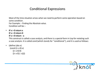 Conditional Expressions
Most of the time situation arises when we need to perform some operation based on
some condition.
For Example :- Finding the Absolute value.
Condition will be :-
● IF x > 0 return x
IF x = 0 return 0
IF x < 0 return -x
This construct is called a case analysis, and there is a special form in Lisp for notating such
a case analysis. It is called cond (which stands for ‘‘conditional’’), and it is used as follows:
● (define (abs x)
(cond ((> x 0) x)
((= x 0) 0)
((< x 0) (- x))))
 