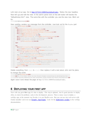 41 | P a g e
Let's look at our app. Go to http://127.0.0.1:8000/first/default/index. Notice the new headline.
Now let's go and edit the view: In the admin panel click on the edit button left beside the
"default/index.html" view. The same like with the controller you see the view now. Mind out
for:
1.<h1>{{=message}}</h1>
Here web2py renders our message from the controller, now look out for the Readme part
1.
2.
3.
4.
5.
6.
7.
8.
9.
10.
11.
12.
13.
14.
15.
16.
17.
18.
19.
20.
21.
22.
23.
24.
25.
26.
27.
28.
<h2>{{=T("Readme")}}</h2>
<ul>
<li>{{=T('Youare successfully running web2py')}}</li>
<li>{{=T('This is a copy of the scaffolding application')}}</li>
<li>{{=T('Youcan modify this application andadapt it to your needs')}}</li>
<li>{{=A(B(T("Administrative interface")),
_href=URL('admin','default','index'))}}</li>
<li>{{=A(T("Online examples"), _href=URL('examples','default','index'))}}</li>
<li><a href="http://web2py.com">web2py.com</a></li>
<li><a href="http://web2py.com/book">
{{=T('Documentation')}}</a></li>
</ul>
<ol>
<li>{{=T('Youvisited the url')}} {{=A(request.env.path_info,
_href=request.env.path_info)}}</li>
<li>{{=T('Which called the function')}} {{=A(request.function+'()',
_href='#')}} {{=T('locatedin the file')}}
{{=A('web2py/applications/%(application)s/controllers/
%(controller)s.py'%request,_href=URL('admin','default',
'peek', args=request.application,'controllers',
request.controller+'.py')))}}</li>
<li>{{=T('The output of the file is a dictionary that was rendered by the view')}}
{{=A('web2py/applications/%(application)s/views/%(controller)s/
index.html'%request,_href=URL('admin','default','peek',
args=(request.application,'views',request.controller,
'index.html')))}}</li>
</ol>
Delete everything from <ul> to </ol> then replace it with a text about John and his plans
to change the world:
1.
2.
3.
<h2>{{=T("Readme")}}</h2>
<p>Hi, I'm John. This is our first finger crunching on developing the
next killer website on the internet. Stay tuned for more information.</p>
Again save it and reload the page at http://127.0.0.1:8000/first/default/index.
6 DEPLOYING YOUR FIRST APP
Now with our great first app, it's time to deploy. This step is optional, but it's good practice to deploy
often, to check for problems early in the development process. There a many ways to deploy a
web2py app, at the moment my favorite is to use fluxflex.com. But you can use any web server with
Python installed and even use Google's App Engine. Look for the deployment recipies in the web2py
documentation.
 