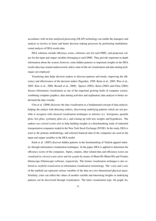 accordance with on-line analytical processing (OLAP) technology can enable the managers and
analysts to involve in faster and better decision making processes by performing multidimen-
sional analysis of DEA results data.
DEA solutions include eﬃciency scores, reference sets for each DMU, and projection val-
ues for the input and output variables belonging to each DMU. They provide important in-depth
information about the system; however, some hidden patterns or important insights in the DEA
results data may remain undiscovered, unless state-of-the-art visualization and data mining tech-
niques are employed.
Visualizing data helps decision makers to discover patterns and trends, improving the eﬃ-
ciency and eﬀectiveness of the decision maker (Tagerden, 1999; Keim et al., 2005; Woo et al.,
2005; Kim et al., 2008; Russell et al., 2008). Spence (2001), Keim (2002) and Chen (2004)
discuss information visualization as one of the important growing ﬁelds of computer science,
combining computer graphics, data mining activities and explanatory data analysis to better un-
derstand the data visually.
Ulus et al. (2006) discusses the data visualization as a fundamental concept of data analysis,
helping the analyst with detecting outliers, discovering underlying patterns which are not pos-
sible to recognise with classical visualization techniques in statistics (i.e. histograms, quantile
plots, box plots, symmetry plots etc.), and coming up with new insights and hypotheses. The
authors use colored scatter plot to help building insights in a benchmarking study of industrial
transportation companies traded in the New York Stock Exchange (NYSE). In the study, DEA is
used as the primary methodology, and selected ﬁnancial data of the companies are used as the
input and output variables in the DEA model.
Ertek et al. (2007) discover hidden patterns in the benchmarking of Turkish apparel indus-
try through information visualization techniques. In the paper, DEA is applied to determine the
eﬃciency scores of the companies. Inputs, outputs, other related data and eﬃciency scores are
visualized in colored scatter plots and tile graphs by means of Miner3D (Miner3D) and Visokio
Omniscope (Omniscope) software, respectively. The former visualization technique is also re-
ferred as starﬁeld visualization in information visualization terminology. The x-axis and y-axis
of the starﬁeld can represent various variables of the data on a two dimensional physical space.
Similarly, color can reﬂect the values of another variable and interesting insights or underlying
patterns can be discovered through visualization. The latter visualization type, tile graph, ba-
11
 