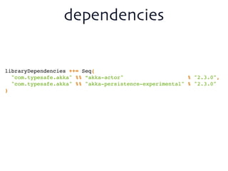 dependencies
libraryDependencies ++= Seq(!
"com.typesafe.akka" %% “akka-actor" % "2.3.0",!
"com.typesafe.akka" %% "akka-persistence-experimental" % "2.3.0"!
)
 
