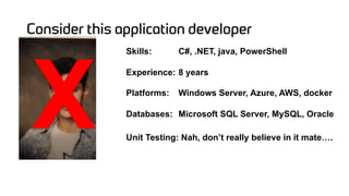 Consider this application developer
Skills: C#, .NET, java, PowerShell
Experience: 8 years
Platforms: Windows Server, Azure, AWS, docker
Databases: Microsoft SQL Server, MySQL, Oracle
Unit Testing: Nah, don’t really believe in it mate….
X
 