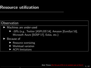 Resource utilization
Observation
Machines are under-used
-20% (e.g., Twitter [ASPLOS’14], Amazon [EuroSys’10],
Microsoft Azure [SOSP’17], Eolas, etc.)
Because of
Resource oversizing
Workload variation
ACPI limitations
7 / 27
Alain Tchana (Ne fais pas d’IA et ne souhaite pas en faire!)
 