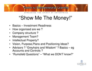 “Show Me The Money!”
• Basics – Investment Readiness
• How organised are we ?
• Company structure ?
• Management Team?
• Intellectual Property?
• Vision, Purpose,Plans and Positioning Ideas?
• Advisors ? “Greyhairs and Wisdom” ? Basics – eg
  Accounts and Controls ?
• “Rumsfeld Questions” – “What we DON’T know?”
 