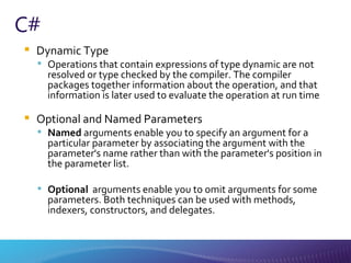 C# Dynamic Type Operations that contain expressions of type dynamic are not resolved or type checked by the compiler. The compiler packages together information about the operation, and that information is later used to evaluate the operation at run time Optional and Named Parameters Named  arguments enable you to specify an argument for a particular parameter by associating the argument with the parameter's name rather than with the parameter's position in the parameter list.   Optional   arguments enable you to omit arguments for some parameters. Both techniques can be used with methods, indexers, constructors, and delegates. 