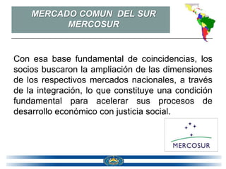 MERCADO COMUN DEL SUR
          MERCOSUR


Con esa base fundamental de coincidencias, los
socios buscaron la ampliación de las dimensiones
de los respectivos mercados nacionales, a través
de la integración, lo que constituye una condición
fundamental para acelerar sus procesos de
desarrollo económico con justicia social.
 