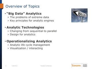 2 7/30/2013 Teradata Confidential
Overview of Topics
• “Big Data” Analytics
> The problems of extreme data
> Key principles for analytic engines
• Analytic Technologies
> Changing from sequential to parallel
> Design for analytics
• Operationalizing Analytics
> Analytic life cycle management
> Visualization / interacting
 
