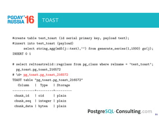 31
TOAST
#create table test_toast (id serial primary key, payload text);
#insert into test_toast (payload)
select string_agg(md5(j::text),’’) from generate_series(1,1000) gs(j);
INSERT 0 1
# select reltoastrelid::regclass from pg_class where relname = ’test_toast’;
pg_toast.pg_toast_216572
# d+ pg_toast.pg_toast_216572
TOAST table "pg_toast.pg_toast_216572"
Column | Type | Storage
------------+---------+---------
chunk_id | oid | plain
chunk_seq | integer | plain
chunk_data | bytea | plain
 