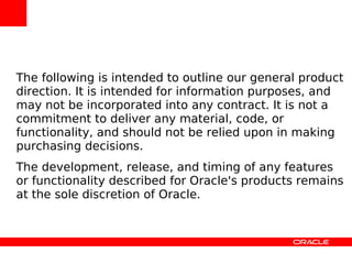 The following is intended to outline our general product
direction. It is intended for information purposes, and
may not be incorporated into any contract. It is not a
commitment to deliver any material, code, or
functionality, and should not be relied upon in making
purchasing decisions.
The development, release, and timing of any features
or functionality described for Oracle's products remains
at the sole discretion of Oracle.
 
