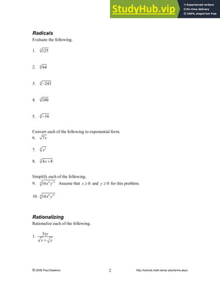 © 2006 Paul Dawkins http://tutorial.math.lamar.edu/terms.aspx
2
Radicals
Evaluate the following.
1. 3
125
2. 6
64
3. 5
243
-
4. 2
100
5. 4
16
-
Convert each of the following to exponential form.
6. 7x
7. 5 2
x
8. 3
4 8
x +
Simplify each of the following.
9. 6 13
3
16x y Assume that 0
x ³ and 0
y ³ for this problem.
10. 8 15
4
16x y
Rationalizing
Rationalize each of the following.
1.
3xy
x y
+
 