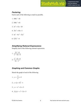 © 2006 Paul Dawkins http://tutorial.math.lamar.edu/terms.aspx
4
Factoring
Factor each of the following as much as possible.
1. 2
100 81
x -
2. 2
100 81
x +
3. 2
3 13 10
x x
+ -
4. 2
25 10 1
x x
+ +
5. 5 4 3
4 8 32
x x x
- -
6. 3
125 8
x -
Simplifying Rational Expressions
Simplify each of the following rational expressions.
1.
2
2
2 8
4 4
x
x x
-
- +
2.
2
2
5 6
6
x x
x x
- -
-
Graphing and Common Graphs
Sketch the graph of each of the following.
1.
2
3
5
y x
= - +
2. ( )2
3 1
y x
= + -
3. 2
2 3
y x x
= - + +
4. ( ) 2
2 3
f x x x
= - + +
 