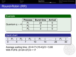 Recall                 Basics                 Algorithms               Multi-Processor Scheduling



Round-Robin (RR)


         Example
                       Process           Burst time         Arrival
                          P1                24                0
         Quantum q = 4
                          P2                 3                0
                          P3                 3                0

         Gantt chart
          |   P1   |   P2       |   P3    |   P1        |   ...    |   P1        |
          0        4            7        10            14         26            30

         Average waiting time: (0+4+7+(10-4))/3 = 5.66
         With FCFS: (0+24+27)/3 = 17
 
