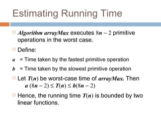 Estimating Running Time
 Algorithm arrayMax executes 8n − 2 primitive
operations in the worst case.
 Define:
a = Time taken by the fastest primitive operation
b = Time taken by the slowest primitive operation
 Let T(n) be worst-case time of arrayMax. Then
a (8n − 2) ≤ T(n) ≤ b(8n − 2)
 Hence, the running time T(n) is bounded by two
linear functions.
 