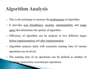  This is the technique to measure the performance of algorithm.
 It provides user friendliness, security, maintainability and usage
space that determines the quality of algorithm.
 Efficiency of algorithm can be analysis at two different stages
before implementation and after implementation.
 Algorithm analysis deals with execution running time of various
operations are involved.
 The running time of an operations can be defined as number of
computer instructions executed per operations.
 