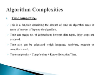 1. Time complexity-
 This is a function describing the amount of time an algorithm takes in
terms of amount of input to the algorithm.
 Time can means no. of comparisons between data types, inner loops are
executed.
 Time also can be calculated which language, hardware, program or
compiler is used.
 Time complexity = Compile time + Run or Execution Time.
 