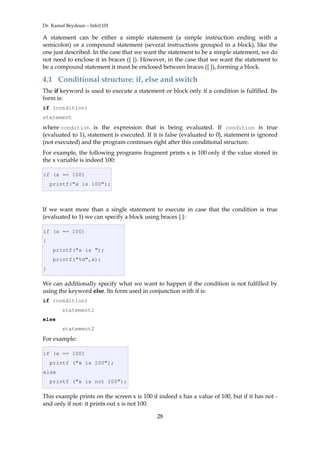 Dr. Kamal Beydoun – Info1101
28
A statement can be either a simple statement (a simple instruction ending with a
semicolon) or a compound statement (several instructions grouped in a block), like the
one just described. In the case that we want the statement to be a simple statement, we do
not need to enclose it in braces ({ }). However, in the case that we want the statement to
be a compound statement it must be enclosed between braces ({ }), forming a block.
4.1 Conditional structure: if, else and switch
The if keyword is used to execute a statement or block only if a condition is fulfilled. Its
form is:
if (condition)
statement
where condition is the expression that is being evaluated. If condition is true
(evaluated to 1), statement is executed. If it is false (evaluated to 0), statement is ignored
(not executed) and the program continues right after this conditional structure.
For example, the following programs fragment prints x is 100 only if the value stored in
the x variable is indeed 100:
if (x == 100)
printf("x is 100");
If we want more than a single statement to execute in case that the condition is true
(evaluated to 1) we can specify a block using braces { }:
if (x == 100)
{
printf("x is ");
printf("%d",x);
}
We can additionally specify what we want to happen if the condition is not fulfilled by
using the keyword else. Its form used in conjunction with if is:
if (condition)
statement1
else
statement2
For example:
if (x == 100)
printf ("x is 100");
else
printf ("x is not 100");
This example prints on the screen x is 100 if indeed x has a value of 100, but if it has not -
and only if not- it prints out x is not 100.
 