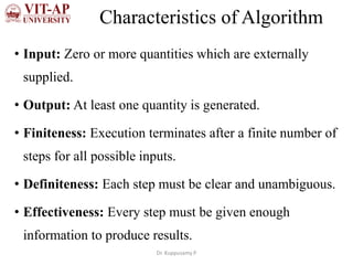 Characteristics of Algorithm
• Input: Zero or more quantities which are externally
supplied.
• Output: At least one quantity is generated.
• Finiteness: Execution terminates after a finite number of
steps for all possible inputs.
• Definiteness: Each step must be clear and unambiguous.
• Effectiveness: Every step must be given enough
information to produce results.
Dr. Kuppusamy P
 
