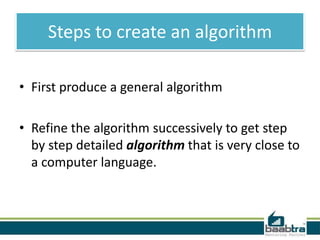 Steps to create an algorithm
• First produce a general algorithm
• Refine the algorithm successively to get step
by step detailed algorithm that is very close to
a computer language.

 