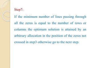 Step7:
If the minimum number of lines passing through
all the zeros is equal to the number of rows or
columns the optimum solution is attained by an
arbitrary allocation in the position of the zeros not
crossed in step3 otherwise go to the next step.
 