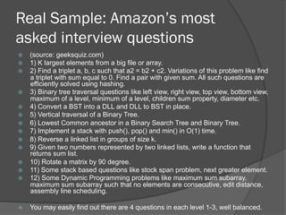 Real Sample: Amazon’s most 
asked interview questions 
ž (source: geeksquiz.com) 
ž 1) K largest elements from a big file or array. 
ž 2) Find a triplet a, b, c such that a2 = b2 + c2. Variations of this problem like find 
a triplet with sum equal to 0. Find a pair with given sum. All such questions are 
efficiently solved using hashing. 
ž 3) Binary tree traversal questions like left view, right view, top view, bottom view, 
maximum of a level, minimum of a level, children sum property, diameter etc. 
ž 4) Convert a BST into a DLL and DLL to BST in place. 
ž 5) Vertical traversal of a Binary Tree. 
ž 6) Lowest Common ancestor in a Binary Search Tree and Binary Tree. 
ž 7) Implement a stack with push(), pop() and min() in O(1) time. 
ž 8) Reverse a linked list in groups of size k. 
ž 9) Given two numbers represented by two linked lists, write a function that 
returns sum list. 
ž 10) Rotate a matrix by 90 degree. 
ž 11) Some stack based questions like stock span problem, next greater element. 
ž 12) Some Dynamic Programming problems like maximum sum subarray, 
maximum sum subarray such that no elements are consecutive, edit distance, 
assembly line scheduling. 
ž You may easily find out there are 4 questions in each level 1-3, well balanced. 
 
