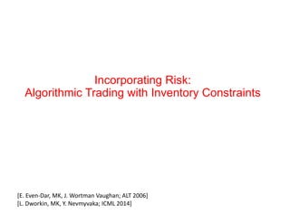 Incorporating Risk:
Algorithmic Trading with Inventory Constraints
[E.	
  Even-­‐Dar,	
  MK,	
  J.	
  Wortman	
  Vaughan;	
  ALT	
  2006]	
  
[L.	
  Dworkin,	
  MK,	
  Y.	
  Nevmyvaka;	
  ICML	
  2014]	
  
 