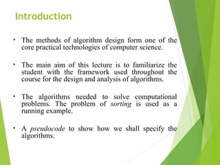Introduction
• The methods of algorithm design form one of the
core practical technologies of computer science.
• The main aim of this lecture is to familiarize the
student with the framework used throughout the
course for the design and analysis of algorithms.
• The algorithms needed to solve computational
problems. The problem of sorting is used as a
running example.
• A pseudocode to show how we shall specify the
algorithms.
 