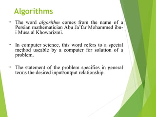 Algorithms
• The word algorithm comes from the name of a
Persian mathematician Abu Ja’far Mohammed ibn-
i Musa al Khowarizmi.
• In computer science, this word refers to a special
method useable by a computer for solution of a
problem.
• The statement of the problem specifies in general
terms the desired input/output relationship.
 