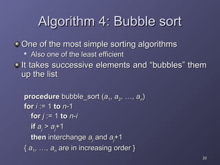 20
20
Algorithm 4: Bubble sort
Algorithm 4: Bubble sort
One of the most simple sorting algorithms
One of the most simple sorting algorithms

Also one of the least efficient
Also one of the least efficient
It takes successive elements and “bubbles” them
It takes successive elements and “bubbles” them
up the list
up the list
procedure
procedure bubble_sort (
bubble_sort (a
a1
1,
, a
a2
2, …,
, …, a
an
n)
)
for
for i
i := 1
:= 1 to
to n
n-1
-1
for
for j
j := 1
:= 1 to
to n
n-
-i
i
if
if a
aj
j >
> a
aj
j+1
+1
then
then interchange
interchange a
aj
j and
and a
aj
j+1
+1
{
{ a
a1
1, …,
, …, a
an
n are in increasing order }
are in increasing order }
 