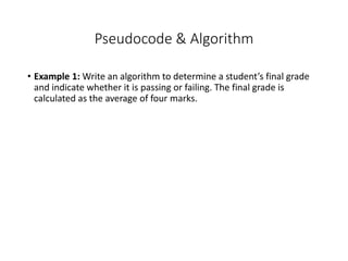Pseudocode & Algorithm
• Example 1: Write an algorithm to determine a student’s final grade
and indicate whether it is passing or failing. The final grade is
calculated as the average of four marks.
 