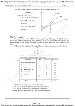INTRODUCTION TO ALGORITHMS UNIT-1
This function f(n) = (g(n)) iff g(n) is both upper and lower bound an f(n).
Example:
n0
f(n)
2n4 2n4 + 5n2 + 2n +3 12n4
2n4 f(n) 12n4 , n 1
g(n) = n4
c1=2, c2=12 and n0=1
f(n)=(n4)
. .
.
. .
.
. .
.
f(n) = 2n4 + 5n2 + 2n +3
c1*g(n)
c2*g(n)
n
Little ‘oh’ notation
Little oh notation is denoted by “o”. the asymptotic upper bound provided by O-notation
may or may not be asymptotically tight. The bound 2n2
=O(n2
) is asymptotically tight, but the
bound 2n=O(n2
) is not. We use o-notation to denote an upper bound that is not asymptotically
tight.
Definition: f(n)=o(g(n)), iff f(n)<c.g(n) for any positive constants c>0, n0>0 and n> n0.
Or
lim
f(n)
g(n)
=0
n
1. Algorithm Sum(a, n)
2. {
3. s:=0;
4. for i:=1 to n do
5. s:=s+a[i];
6. return s;
7. }
Total
Statement S/e Frequency Total steps
0
0
1
1
1
1
0
-
-
1
n+1
n
1
-
Ex:
(0)
(0)
(1)
(n)
(n)
(1)
(0)
(n)
The aymptotic complexity of sum is as follows
Find the time complexity for sum f given array elememts
The time complexity can be calculated as follows-
First find out the basic operation of the above algorithm is-
S:=S+ a[i] i.e., addition in the loop is the basic operation.
The basic operation is executed every time the loop is executed.
Page 12 of 13
TutorialsD
uniya.com
Visit https://www.tutorialsduniya.com for Notes, books, programs, question papers with solutions etc.
Visit https://www.tutorialsduniya.com for Notes, books, programs, question papers with solutions etc.
 