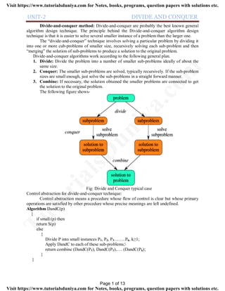 UNIT-2 DIVIDE AND CONQUER
Divide-and-conquer method: Divide-and-conquer are probably the best known general
algorithm design technique. The principle behind the Divide-and-conquer algorithm design
technique is that it is easier to solve several smaller instance of a problem than the larger one.
The “divide-and-conquer” technique involves solving a particular problem by dividing it
into one or more cub-problems of smaller size, recursively solving each sub-problem and then
“merging” the solution of sub-problems to produce a solution to the original problem.
Divide-and-conquer algorithms work according to the following general plan.
1. Divide: Divide the problem into a number of smaller sub-problems ideally of about the
same size.
2. Conquer: The smaller sub-problems are solved, typically recursively. If the sub-problem
sizes are small enough, just solve the sub-problems in a straight forward manner.
3. Combine: If necessary, the solution obtained the smaller problems are connected to get
the solution to the original problem.
The following figure shows-
Fig: Divide and Conquer typical case
Control abstraction for divide-and-conquer technique:
Control abstraction means a procedure whose flow of control is clear but whose primary
operations are satisfied by other procedure whose precise meanings are left undefined.
Algorithm DandC(p)
{
if small (p) then
return S(p)
else
{
Divide P into small instances P1, P2, P3……..Pk, k≥1;
Apply DandC to each of these sub-problems;
return combine (DandC(P1), DandC(P1),…. (DandC(Pk);
}
}
Page 1 of 13
TutorialsD
uniya.com
Visit https://www.tutorialsduniya.com for Notes, books, programs, question papers with solutions etc.
Visit https://www.tutorialsduniya.com for Notes, books, programs, question papers with solutions etc.
 