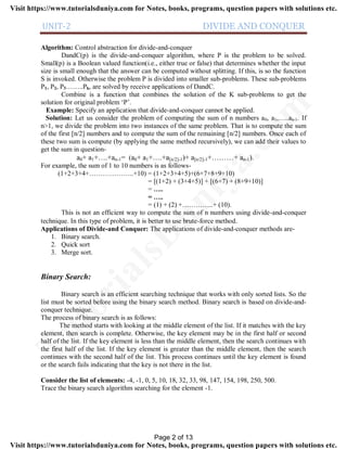 UNIT-2 DIVIDE AND CONQUER
Algorithm: Control abstraction for divide-and-conquer
DandC(p) is the divide-and-conquer algorithm, where P is the problem to be solved.
Small(p) is a Boolean valued function(i.e., either true or false) that determines whether the input
size is small enough that the answer can be computed without splitting. If this, is so the function
S is invoked. Otherwise the problem P is divided into smaller sub-problems. These sub-problems
P1, P2, P3……..Pk, are solved by receive applications of DandC.
Combine is a function that combines the solution of the K sub-problems to get the
solution for original problem ‘P’.
Example: Specify an application that divide-and-conquer cannot be applied.
Solution: Let us consider the problem of computing the sum of n numbers a0, a1,…..an-1. If
n>1, we divide the problem into two instances of the same problem. That is to compute the sum
of the first [n/2] numbers and to compute the sum of the remaining [n/2] numbers. Once each of
these two sum is compute (by applying the same method recursively), we can add their values to
get the sum in question-
a0+ a1+….+an-1= (a0+ a1+….+a[n/2]-1)+ a[n/2]-1+………+ an-1).
For example, the sum of 1 to 10 numbers is as follows-
(1+2+3+4+………………..+10) = (1+2+3+4+5)+(6+7+8+9+10)
= [(1+2) + (3+4+5)] + [(6+7) + (8+9+10)]
= …..
= …..
= (1) + (2) +…………..+ (10).
This is not an efficient way to compute the sum of n numbers using divide-and-conquer
technique. In this type of problem, it is better to use brute-force method.
Applications of Divide-and Conquer: The applications of divide-and-conquer methods are-
1. Binary search.
2. Quick sort
3. Merge sort.
Binary Search:
Binary search is an efficient searching technique that works with only sorted lists. So the
list must be sorted before using the binary search method. Binary search is based on divide-and-
conquer technique.
The process of binary search is as follows:
The method starts with looking at the middle element of the list. If it matches with the key
element, then search is complete. Otherwise, the key element may be in the first half or second
half of the list. If the key element is less than the middle element, then the search continues with
the first half of the list. If the key element is greater than the middle element, then the search
continues with the second half of the list. This process continues until the key element is found
or the search fails indicating that the key is not there in the list.
Consider the list of elements: -4, -1, 0, 5, 10, 18, 32, 33, 98, 147, 154, 198, 250, 500.
Trace the binary search algorithm searching for the element -1.
Page 2 of 13
TutorialsD
uniya.com
Visit https://www.tutorialsduniya.com for Notes, books, programs, question papers with solutions etc.
Visit https://www.tutorialsduniya.com for Notes, books, programs, question papers with solutions etc.
 