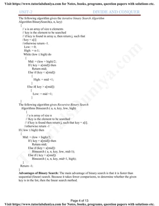 UNIT-2 DIVIDE AND CONQUER
The following algorithm gives the iterative binary Search Algorithm
Algorithm BinarySearch(a, n, key)
{
// a is an array of size n elements
// key is the element to be searched
// if key is found in array a, then return j, such that
//key = a[i]
//otherwise return -1.
Low: = 0;
High: = n-1;
While (low  high) do
{
Mid: = (low + high)/2;
If ( key = a[mid]) then
Return mid;
Else if (key < a[mid])
{
High: = mid +1;
}
Else if( key > a[mid])
{
Low: = mid +1;
}
}
The following algorithm gives Recursive Binary Search
Algorithms Binsearch ( a, n, key, low, high)
{
// a is array of size n
// Key is the element to be searched
// if key is found then return j, such that key = a[i].
//otherwise return -1
If ( low  high) then
{
Mid: = (low + high)/2;
If ( key = a[mid]) then
Return mid;
Else if (key < a[mid])
Binsearch ( a, n, key, low, mid-1);
Else if ( key > a[mid])
Binsearch ( a, n, key, mid+1, high);
}
Return -1;
}
Advantages of Binary Search: The main advantage of binary search is that it is faster than
sequential (linear) search. Because it takes fewer comparisons, to determine whether the given
key is in the list, then the linear search method.
Page 4 of 13
TutorialsD
uniya.com
Visit https://www.tutorialsduniya.com for Notes, books, programs, question papers with solutions etc.
Visit https://www.tutorialsduniya.com for Notes, books, programs, question papers with solutions etc.
 