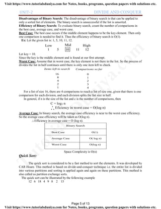UNIT-2 DIVIDE AND CONQUER
Disadvantages of Binary Search: The disadvantage of binary search is that can be applied to
only a sorted list of elements. The binary search is unsuccessful if the list is unsorted.
Efficiency of Binary Search: To evaluate binary search, count the number of comparisons in
the best case, average case, and worst case.
Best Case: The best case occurs if the middle element happens to be the key element. Then only
one comparison is needed to find it. Thus the efficiency of binary search is O(1).
Ex: Let the given list is: 1, 5, 10, 11, 12.
1 5 10 11 12
Low HighMid
Let key = 10.
Since the key is the middle element and is found at our first attempt.
Worst Case: Assume that in worst case, the key element is not there in the list. So the process of
divides the list in half continues until there is only one item left to check.
Items left to search Comparisons so far
16
8
4
2
1
0
1
2
3
4
For a list of size 16, there are 4 comparisons to reach a list of size one, given that there is one
comparison for each division, and each division splits the list size in half.
In general, if n is the size of the list and c is the number of comparisons, then
C = log2 n
Eficiency in worst case = O(log n). .
.
Average Case: In binary search, the average case efficiency is near to the worst case efficiency.
So the average case efficiency will be taken as O(log n).
Efficiency in average case = O (log n).
Binary Search
Best Case O(1)
Average Case O( log n)
Worst Case O(log n)
Space Complexity is O(n)
Quick Sort:
The quick sort is considered to be a fast method to sort the elements. It was developed by
CAR Hoare. This method is based on divide-and-conquer technique i.e. the entire list is divided
into various partitions and sorting is applied again and again on these partitions. This method is
also called as partition exchange sorts.
The quick sort can be illustrated by the following example
12 6 18 4 9 8 2 15
Page 5 of 13
TutorialsD
uniya.com
Visit https://www.tutorialsduniya.com for Notes, books, programs, question papers with solutions etc.
Visit https://www.tutorialsduniya.com for Notes, books, programs, question papers with solutions etc.
 