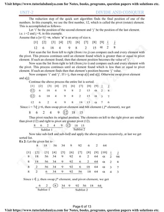UNIT-2 DIVIDE AND CONQUER
The reduction step of the quick sort algorithm finds the final position of one of the
numbers. In this example, we use the first number, 12, which is called the pivot (rotate) element.
This is accomplished as follows-
Let ‘i’ be the position of the second element and ‘j’ be the position of the last element.
i.e. i =2 and j =8, in this example.
Assume that a [n+1] =, where ‘a’ is an array of size n.
12 6 18 4 9 8 2 15
[1] [2] [3] [4] [5] [6] [7] [8] [9]

i j
2 8
First scan the list from left to right (from i to j) can compare each and every element with
the pivot. This process continues until an element found which is greater than or equal to pivot
element. If such an element found, then that element position becomes the value of ‘i’.
Now scan the list from right to left (from j to i) and compare each and every element with
the pivot. This process continues until an element found which is less than or equal to pivot
element. If such an element finds then that element’s position become ‘j’ value.
Now compare ‘i’ and ‘j’. If i <j, then swap a[i] and a[j]. Otherwise swap pivot element
and a[j].
Continue the above process the entire list is sorted.
12 6 18 4 9 8 2 15
[1] [2] [3] [4] [5] [6] [7] [8] [9]

i j
2 8
12 6 18 4 9 8 2 15
12 6 2 4 9 8 18 15


3 7
7 6
Since i = 7 j=6, then swap pivot element and 6th element ( jth element), we get
8 6 2 4 9 12 18 15
Thus pivot reaches its original position. The elements on left to the right pivot are smaller
than pivot (12) and right to pivot are greater pivot (12).
8 6 2 4 9 12 18 15
Sublist 1 Sublist 2
Now take sub-list1 and sub-list2 and apply the above process recursively, at last we get
sorted list.
Ex 2: Let the given list is-
[1] [2] [3] [4] [5] [6] [7] [8] [9] [10]
8 18 56 34 9 92 6 2 64
8 18 56 34 9 92 6 2 64
8 2 56 34 9 92 6 18 64
8 2 6 34 9 92 56 18 64




i j
2 98
2 8
3 7
4 3
8 18 56 34 9 92 6 2 64
Since i j, then swap jth element, and pivot element, we get
6 2
Sublist 1 Sublist 2
8 34 9 92 56 18 64
< > < >
Page 6 of 13
TutorialsD
uniya.com
Visit https://www.tutorialsduniya.com for Notes, books, programs, question papers with solutions etc.
Visit https://www.tutorialsduniya.com for Notes, books, programs, question papers with solutions etc.
 