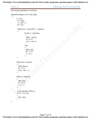 UNIT-2 DIVIDE AND CONQUER
The merging algorithm is as follows-
Algorithm Merge( a, low, mid, high)
{
L:= low;
H:= high;
J:= mid +1;
K:= low;
While (low  mid AND j  high) do
{
If (a[low < a[j]) then
{
B[k] = a[low];
K:= k+1;
Low:= low+1;
}
Else
{
B[k]= a[j];
K: = k+1;
J: = j+1;
}
}
While (low  mid) do
{
B[k]=a[low];
K: = k+1;
Low: =low + 1;
}
While (j  high) do
{
B[k]=a[j];
K: = k+1;
j: =j + 1;
}
//copy elements of b to a
For i: = l to n do
{
A[i]: =b[i];
}
}
Page 11 of 13
TutorialsD
uniya.com
Visit https://www.tutorialsduniya.com for Notes, books, programs, question papers with solutions etc.
Visit https://www.tutorialsduniya.com for Notes, books, programs, question papers with solutions etc.
 