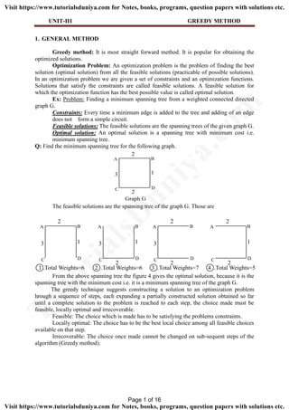 UNIT-II1 GREEDY METHOD
1. GENERAL METHOD
Greedy method: It is most straight forward method. It is popular for obtaining the
optimized solutions.
Optimization Problem: An optimization problem is the problem of finding the best
solution (optimal solution) from all the feasible solutions (practicable of possible solutions).
In an optimization problem we are given a set of constraints and an optimization functions.
Solutions that satisfy the constraints are called feasible solutions. A feasible solution for
which the optimization function has the best possible value is called optimal solution.
Ex: Problem: Finding a minimum spanning tree from a weighted connected directed
graph G.
Constraints: Every time a minimum edge is added to the tree and adding of an edge
does not form a simple circuit.
Feasible solutions: The feasible solutions are the spanning trees of the given graph G.
Optimal solution: An optimal solution is a spanning tree with minimum cost i.e.
minimum spanning tree.
Q: Find the minimum spanning tree for the following graph.
The feasible solutions are the spanning tree of the graph G. Those are
From the above spanning tree the figure 4 gives the optimal solution, because it is the
spanning tree with the minimum cost i.e. it is a minimum spanning tree of the graph G.
The greedy technique suggests constructing a solution to an optimization problem
hrough a sequence of steps, each expanding a partially constructed solution obtained so far
until a complete solution to the problem is reached to each step, the choice made must be
feasible, locally optimal and irrecoverable.
Feasible: The choice which is made has to be satisfying the problems constraints.
Locally optimal: The choice has to be the best local choice among all feasible choices
available on that step.
Irrecoverable: The choice once made cannot be changed on sub-sequent steps of the
algorithm (Greedy method).
A B
C D
2
3 1
2
Graph G
A B
C D
2
3 1
A B
C D
3 1
2
A B
C D
2
3
2
A B
C D
2
1
2
1 .Total Weights=6 2 .Total Weights=6 3 .Total Weights=7 4 .Total Weights=5
Page 1 of 16
TutorialsD
uniya.com
Visit https://www.tutorialsduniya.com for Notes, books, programs, question papers with solutions etc.
Visit https://www.tutorialsduniya.com for Notes, books, programs, question papers with solutions etc.
 