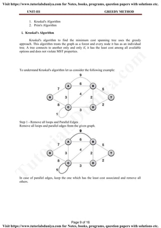 UNIT-II1 GREEDY METHOD
1. Kruskal's Algorithm
2. Prim's Algorithm
i. Kruskal's Algorithm
Kruskal's algorithm to find the minimum cost spanning tree uses the greedy
approach. This algorithm treats the graph as a forest and every node it has as an individual
tree. A tree connects to another only and only if, it has the least cost among all available
options and does not violate MST properties.
To understand Kruskal's algorithm let us consider the following example:
Step 1 - Remove all loops and Parallel Edges
Remove all loops and parallel edges from the given graph.
In case of parallel edges, keep the one which has the least cost associated and remove all
others.
Page 9 of 16
TutorialsD
uniya.com
Visit https://www.tutorialsduniya.com for Notes, books, programs, question papers with solutions etc.
Visit https://www.tutorialsduniya.com for Notes, books, programs, question papers with solutions etc.
 