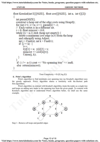UNIT-II1 GREEDY METHOD
Time Complexity = O (|E| log |E|)
ii. Prim’s Algorithm
Prim's algorithm to find minimum cost spanning tree (as Kruskal's algorithm) uses
the greedy approach. Prim's algorithm shares a similarity with the shortest path
first algorithms.
Prim's algorithm, in contrast with Kruskal's algorithm, treats the nodes as a single tree
and keeps on adding new nodes to the spanning tree from the given graph. To contrast with
Kruskal's algorithm and to understand Prim's algorithm better, we shall use the same
example.
Step 1 - Remove all loops and parallel edges
Page 12 of 16
TutorialsD
uniya.com
Visit https://www.tutorialsduniya.com for Notes, books, programs, question papers with solutions etc.
Visit https://www.tutorialsduniya.com for Notes, books, programs, question papers with solutions etc.
 
