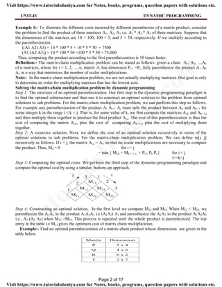 UNIT-IV DYNAMIC PROGRAMMING
Example 1:- To illustrate the different costs incurred by different parenthesize of a matrix product, consider
the problem to find the product of three matrices A1, A2, A3 i.e. A1 * A2 * A3 of three matrices. Suppose that
the dimensions of the matrices are 10 × 100, 100 × 5, and 5 × 50, respectively. If we multiply according to
the parenthesization.
((A1 A2) A3) = 10 * 100 * 5 + 10 * 5 * 50 = 7500
(A1 (A2 A3)) = 10 * 100 * 50 +100 * 5 * 50 = 75,000
Thus, computing the product according to the first parenthesization is 10 times faster.
Definition:- The matrix-chain multiplication problem can be stated as follows: given a chain A1, A2, ...,An
of n matrices, where for i = 1, 2, ..., n, matrix Ai has dimension Pi-1 ×Pi, fully parenthesize the product A1 A2
An in a way that minimizes the number of scalar multiplications.
Note:- In the matrix-chain multiplication problem, we are not actually multiplying matrices. Our goal is only
to determine an order for multiplying matrices that has the lowest cost.
Solving the matrix-chain multiplication problem by dynamic programming
Step 1: The structure of an optimal parenthesization. Our first step in the dynamic-programming paradigm is
to find the optimal substructure and then use it to construct an optimal solution to the problem from optimal
solutions to sub problems. For the matrix-chain multiplication problem, we can perform this step as follows.
For example any parenthesization of the product Ai Ai+1 Aj must split the product between Ak and Ak+1 for
some integer k in the range i ≤ k < j. That is, for some value of k, we first compute the matrices Ai,k and Ak+1,j
and then multiply them together to produce the final product Ai,j. The cost of this parenthesization is thus the
cost of computing the matrix Ai,k, plus the cost of computing Ak+1,j, plus the cost of multiplying them
together.
Step 2: A recursive solution. Next, we define the cost of an optimal solution recursively in terms of the
optimal solutions to sub problems. For the matrix-chain multiplication problem, We can define m[i, j]
recursively as follows. If i = j, the matrix Ai,j = Ai, so that no scalar multiplications are necessary to compute
the product. Thus, Mij = 0 for i = j
= min { Mi,k + Mk + 1, j + Pi-1 Pk Pj } for i < j
i<=k<j
Step 3: Computing the optimal costs. We perform the third step of the dynamic-programming paradigm and
compute the optimal cost by using a tabular, bottom-up approach.
Step 4: Constructing an optimal solution. In the first level we compare M12 and M23. When M12 < M23, we
parenthesize the A1A2 in the product A1A2A3 i.e (A1A2) A3 and parenthesize the A2A3 in the product A1A2A3
i.e., A1 (A2 A3) when M12 >M23. This process is repeated until the whole product is parenthesized. The top
entry in the table i.e M13 gives the optimum cost of matrix chain multiplication.
Example:- Find an optimal parenthesization of a matrix-chain product whose dimensions are given in the
table below.
Page 2 of 17
TutorialsD
uniya.com
Visit https://www.tutorialsduniya.com for Notes, books, programs, question papers with solutions etc.
Visit https://www.tutorialsduniya.com for Notes, books, programs, question papers with solutions etc.
 