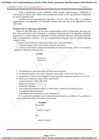INTRODUCTION TO ALGORITHMS UNIT-1
Such a specification creates difficulty, while actually implementing it (difficulty in
converting into source code). Hence many programmers prefer to have specification of algorithm
by means of pseudo-code.
Another way of representing the algorithm is by flow chart. Flow chart is a graphical
representation of an algorithm, but flowchart method work well only if the algorithm is small
and simple.
Pseudo-Code for expressing Algorithms
Based on algorithm there are two more representations used by programmer and those are
flow chart and pseudo-code. Flowchart is a graphical representation of an algorithm. Similarly
pseudo-code is a representation of algorithm in which instruction sequence can be given with the
help of programming constructs. It is not a programming language since no pseudo language
compiler exists.
The general procedure for writing the pseudo-code is presented below-
1. Comments begin with // and continue until the end of line
2. A block of statements (compound statement) are represented using { and } for example if
statement, while loop, functions etc.,.
Example
{
Statement 1;
Statement 2;
.........
.........
}
3. The delimiters [;] are used at the end of the each statement.
4. An identifier begins with a letter. Example: sum, sum5, a; but not in 5sum, 4a etc.,.
5. Assignment of values to the variables is done using the assignment operators as := or .
6. There are two Boolean values TRUE and FALSE.
Logical operators: AND, OR, NOT.
Relational operators: <, , ≥,,=,.
Arithmetic operators: +, -, *, /, %;
7. The conditional statement if-then or if-then-else is written in the following form.
If (condition) then (statement)
If (condition) then (statement-1) else (statement-2)
‘If’ is a powerful statement used to make decisions based as a condition. If a condition is
true the particular block of statements are execute.
Example
if(a>b) then
{
write("a is big");
}
else
{
write("b is big");
}
Page 4 of 13
TutorialsD
uniya.com
Visit https://www.tutorialsduniya.com for Notes, books, programs, question papers with solutions etc.
Visit https://www.tutorialsduniya.com for Notes, books, programs, question papers with solutions etc.
 