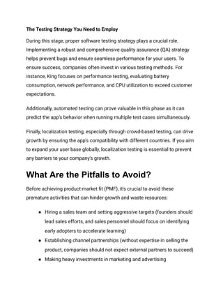 The Testing Strategy You Need to Employ
During this stage, proper software testing strategy plays a crucial role.
Implementing a robust and comprehensive quality assurance (QA) strategy
helps prevent bugs and ensure seamless performance for your users. To
ensure success, companies often invest in various testing methods. For
instance, King focuses on performance testing, evaluating battery
consumption, network performance, and CPU utilization to exceed customer
expectations.
Additionally, automated testing can prove valuable in this phase as it can
predict the app's behavior when running multiple test cases simultaneously.
Finally, localization testing, especially through crowd-based testing, can drive
growth by ensuring the app's compatibility with different countries. If you aim
to expand your user base globally, localization testing is essential to prevent
any barriers to your company's growth.
What Are the Pitfalls to Avoid?
Before achieving product-market fit (PMF), it's crucial to avoid these
premature activities that can hinder growth and waste resources:
●​ Hiring a sales team and setting aggressive targets (founders should
lead sales efforts, and sales personnel should focus on identifying
early adopters to accelerate learning)
●​ Establishing channel partnerships (without expertise in selling the
product, companies should not expect external partners to succeed)
●​ Making heavy investments in marketing and advertising
 