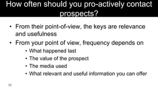 How often should you pro-actively contact
              prospects?
• From their point-of-view, the keys are relevance
  and usefulness
• From your point of view, frequency depends on
     •   What happened last
     •   The value of the prospect
     •   The media used
     •   What relevant and useful information you can offer

35
 
