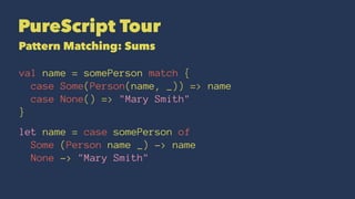 PureScript Tour
Pattern Matching: Sums
val name = somePerson match {
case Some(Person(name, _)) => name
case None() => "Mary Smith"
}
let name = case somePerson of
Some (Person name _) -> name
None -> "Mary Smith"
 