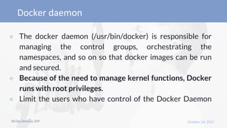 ● The docker daemon (/usr/bin/docker) is responsible for
managing the control groups, orchestrating the
namespaces, and so on so that docker images can be run
and secured.
● Because of the need to manage kernel functions, Docker
runs with root privileges.
● Limit the users who have control of the Docker Daemon
 