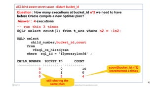 28/11/15 Mohamed Houri www.hourim.wordpress.com
42
Question : How many executions at bucket_id n°2 we need to have
before Oracle compile a new optimal plan?
ACS-bind aware secret sauce : distant bucket_id
–- run this 3 times
SQL> select count(1) from t_acs where n2 = :ln2;
SQL> select
child_number,bucket_id,count
from
v$sql_cs_histogram
where sql_id = 'f2pmwazy1rnfd' ;
CHILD_NUMBER BUCKET_ID COUNT
------------ ---------- ----------
0 0 10
0 1 0
0 2 4
count(bucket_id n°2)
incremented 3 times
Answer : 4 executions
still sharing the
same plan
 