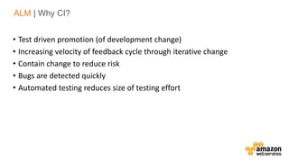v• Test driven promotion (of development change)
• Increasing velocity of feedback cycle through iterative change
• Contain change to reduce risk
• Bugs are detected quickly
• Automated testing reduces size of testing effort
ALM | Why CI?
 