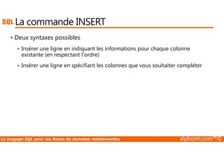 La commande INSERT 
 Deux syntaxes possibles 
 Insérer une ligne en indiquant les informations pour chaque colonne 
existante (en respectant l’ordre) 
 Insérer une ligne en spécifiant les colonnes que vous souhaiter compléter 
Le langage SQL pour les Bases de données relationnelles alphorm.com™© 
 